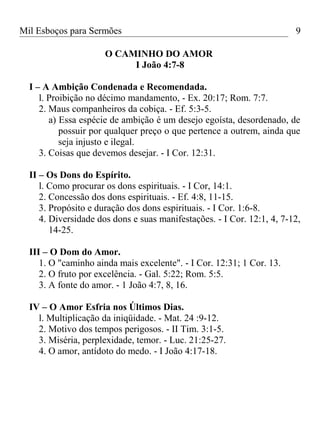 Mil Esboços para Sermões
O CAMINHO DO AMOR
I João 4:7-8
I – A Ambição Condenada e Recomendada.
l. Proibição no décimo mandamento, - Ex. 20:17; Rom. 7:7.
2. Maus companheiros da cobiça. - Ef. 5:3-5.
a) Essa espécie de ambição é um desejo egoísta, desordenado, de
possuir por qualquer preço o que pertence a outrem, ainda que
seja injusto e ilegal.
3. Coisas que devemos desejar. - I Cor. 12:31.
II – Os Dons do Espírito.
l. Como procurar os dons espirituais. - I Cor, 14:1.
2. Concessão dos dons espirituais. - Ef. 4:8, 11-15.
3. Propósito e duração dos dons espirituais. - I Cor. 1:6-8.
4. Diversidade dos dons e suas manifestações. - I Cor. 12:1, 4, 7-12,
14-25.
III – O Dom do Amor.
1. O "caminho ainda mais excelente". - I Cor. 12:31; 1 Cor. 13.
2. O fruto por excelência. - Gal. 5:22; Rom. 5:5.
3. A fonte do amor. - 1 João 4:7, 8, 16.
IV – O Amor Esfria nos Últimos Dias.
l. Multiplicação da iniqüidade. - Mat. 24 :9-12.
2. Motivo dos tempos perigosos. - II Tim. 3:1-5.
3. Miséria, perplexidade, temor. - Luc. 21:25-27.
4. O amor, antídoto do medo. - I João 4:17-18.
9
 