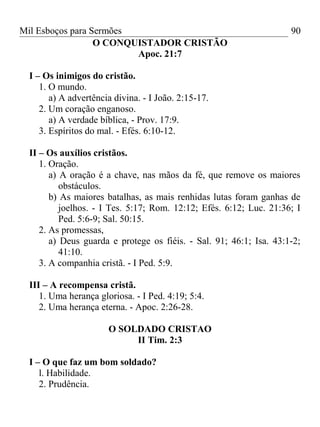 Mil Esboços para Sermões
O CONQUISTADOR CRISTÃO
Apoc. 21:7
I – Os inimigos do cristão.
1. O mundo.
a) A advertência divina. - I João. 2:15-17.
2. Um coração enganoso.
a) A verdade bíblica, - Prov. 17:9.
3. Espíritos do mal. - Efés. 6:10-12.
II – Os auxílios cristãos.
1. Oração.
a) A oração é a chave, nas mãos da fé, que remove os maiores
obstáculos.
b) As maiores batalhas, as mais renhidas lutas foram ganhas de
joelhos. - I Tes. 5:17; Rom. 12:12; Efés. 6:12; Luc. 21:36; I
Ped. 5:6-9; Sal. 50:15.
2. As promessas,
a) Deus guarda e protege os fiéis. - Sal. 91; 46:1; Isa. 43:1-2;
41:10.
3. A companhia cristã. - I Ped. 5:9.
III – A recompensa cristã.
1. Uma herança gloriosa. - I Ped. 4:19; 5:4.
2. Uma herança eterna. - Apoc. 2:26-28.
O SOLDADO CRISTAO
II Tim. 2:3
I – O que faz um bom soldado?
l. Habilidade.
2. Prudência.
90
 