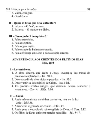 Mil Esboços para Sermões
3. Valor, coragem.
4. Obediência.
II – Quais as lutas que deve enfrentar?
1. Interna. – O "eu", a carne.
2. Externa. – O mundo e o diabo.
III - Como poderá conquistar?
1. Pelos exercícios.
2. Pela disciplina.
3. Pela organização.
4. Pelo estudo da Palavra e coração.
5. Pela confiança em Deus e na Sua sábia direção.
ADVERTÊNCIA AOS CRENTES DOS ÚLTIMOS DIAS
Miq. 2:10
I – Levantai-vos.
1. A alma sincera, que aceita a Jesus, levanta-se das trevas do
pecado e resplandece. - Isa. 60:1.
2. Deve sacudir de si os vícios e pecados. - Isa. 52:2.
3. Deve vestir-se dos méritos de Cristo. - Isa. 52:1.
4. Os próprios irmãos antigos, que dormem, devem despertar e
levantar-se. - Zac. 4:1; Efés. 5:14.
II – Andai.
1. Andar não mais nos caminhos das trevas, mas no da luz.
- João 12:35,36.
2. Andar com dignidade de cristão. - Efés. 4:1.
3. Andar para a vocação do reino e glória de Deus. - I Tess. 2:12.
4. Os filhos de Deus estão em marcha para Sião. - Sal. 84:7.
91
 