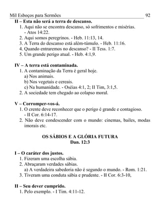 Mil Esboços para Sermões
II – Esta não será a terra de descanso.
1. Aqui não se encontra descanso, só sofrimentos e misérias.
- Atos 14:22.
2. Aqui somos peregrinos. - Heb. 11:13, 14.
3. A Terra do descanso está além-túmulo. - Heb. 11:16.
4. Quando entraremos no descanso? - II Tess. 1:7.
5. Um grande perigo atual. - Heb. 4:1,9.
IV – A terra está contaminada.
1. A contaminação da Terra é geral hoje.
a) Nos animais.
b) Nos vegetais e cereais.
c) Na humanidade. - Oséias 4:1, 2; II Tim, 3:1,5.
2. A sociedade tem chegado ao colapso moral.
V – Corromper-vos-á.
1. O crente deve reconhecer que o perigo é grande e contagioso.
- II Cor. 6:14-17.
2. Não deve condescender com o mundo: cinemas, bailes, modas
imorais etc.
OS SÁBIOS E A GLÓRIA FUTURA
Dan. 12:3
I – O caráter dos justos.
1. Fizeram uma escolha sábia.
2. Abraçaram verdades sábias.
a) A verdadeira sabedoria não é segundo o mundo. - Rom. 1:21.
3. Tiveram uma conduta sábia e prudente. - II Cor. 6:3-10,
II – Seu dever cumprido.
1. Pelo exemplo. - I Tim. 4:11-12.
92
 