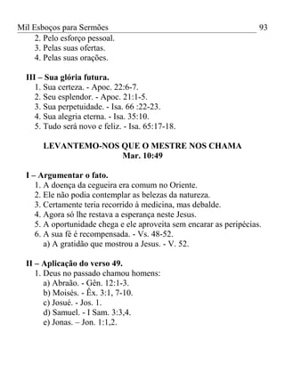 Mil Esboços para Sermões
2. Pelo esforço pessoal.
3. Pelas suas ofertas.
4. Pelas suas orações.
III – Sua glória futura.
1. Sua certeza. - Apoc. 22:6-7.
2. Seu esplendor. - Apoc. 21:1-5.
3. Sua perpetuidade. - Isa. 66 :22-23.
4. Sua alegria eterna. - Isa. 35:10.
5. Tudo será novo e feliz. - Isa. 65:17-18.
LEVANTEMO-NOS QUE O MESTRE NOS CHAMA
Mar. 10:49
I – Argumentar o fato.
1. A doença da cegueira era comum no Oriente.
2. Ele não podia contemplar as belezas da natureza.
3. Certamente teria recorrido à medicina, mas debalde.
4. Agora só lhe restava a esperança neste Jesus.
5. A oportunidade chega e ele aproveita sem encarar as peripécias.
6. A sua fé é recompensada. - Vs. 48-52.
a) A gratidão que mostrou a Jesus. - V. 52.
II – Aplicação do verso 49.
1. Deus no passado chamou homens:
a) Abraão. - Gên. 12:1-3.
b) Moisés. - Êx. 3:1, 7-10.
c) Josué. - Jos. 1.
d) Samuel. - I Sam. 3:3,4.
e) Jonas. – Jon. 1:1,2.
93
 