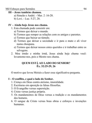 Mil Esboços para Sermões
III – Jesus também chamou.
a) Simeão e André. - Mar. 2 :16-20.
b) Levi. - Luc. 5:27, 28.
IV – Ainda hoje Jesus nos chama.
1. Esta chamada pode consistir em:
a) Termos que deixar o mundo.
b) Termos que romper as relações com os amigos e parentes.
c) Termos que baixar ao túmulo.
d) Termos que deixar a sociedade e ir para o mato e ali viver
numa choupana.
e) Termos que deixar nossos entes queridos e ir trabalhar entre os
selvagens.
2. Meu irmão e minha irmã, Jesus ainda hoje chama você:
levantemo-nos, pois o Mestre nos chama.
QUEM ESTÁ AO LADO DO SENHOR?
Êx. 32:25-29, 26
O motivo que levou Moisés a fazer essa significativa pergunta.
I – O conflito, e qual o lado do Senhor.
1. Crença em Deus contra ateísmo, imoralidade.
2. Escrituras em oposição às falsas filosofias.
3. O Evangelho versus superstição.
4. Cristo versus justiça própria.
5. Os mandamentos de Deus versus a tradição e os mandamentos
dos homens.
6. O sangue de Cristo versus boas obras e esforços e invenções
humanas.
94
 