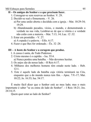 Mil Esboços para Sermões
II – Os amigos do Senhor e o que precisam fazer.
1. Consagrar-se sem reservas ao Senhor. V. 29.
2. Decidir-se real e firmemente. - V. 26.
a) Por uma união aberta e decidida com a igreja. - Mat. 10:29-34;
19:29.
b) Abandonando pecados, vícios, o mundo, e demonstrando a
verdade na sua vida, Lembrar-se de que a vitória e a verdade
não estão com a maioria. - Mat. 7:13, 14; Luc. 12 :32.
3. Estar em prontidão. - V. 27.
a) A espada é a palavra. - Efés. 6:17.
4. Fazer o que lhes for ordenado. - Êx. 32 :28.
III – A hoste do Senhor e a coragem que produz.
l. A causa é santa, do Todo Poderoso.
2. Cristo mesmo é o capitão. - Isa. 55:4.
a) Nunca perdeu uma batalha. – Não devemos hesitar.
3. Os anjos são do nosso lado. - II Reis 6:17.
4. Milhares dos melhores homens têm estado neste lado. - Heb.
12:1.
5. Este é aquele lado da batalha cuja vitória terminará no Céu,
enquanto que a do mundo nunca tem fim. - Apoc. 7:9.-17; Mat.
10:22; Jo. 16:33; Isa. 54:17.
É muito fácil dizer que o Senhor está ao meu lado; mas o mais
importante é saber "se eu estou do lado do Senhor". - I Reis 18:21; Jos.
24:14,15.
Quem quer estar ao lado do Senhor?
95
 