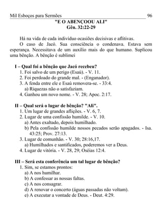 Mil Esboços para Sermões
"E O ABENÇOOU ALI"
Gên. 32:22-29
Há na vida de cada indivíduo ocasiões decisivas e aflitivas.
O caso de Jacó. Sua consciência o condenava. Estava sem
esperança. Necessitava de um auxílio mais do que humano. Suplicou
uma bênção. A bênção é sublimei
I – Qual foi a bênção que Jacó recebeu?
1. Foi salvo de um perigo (Esaú). - V. 11.
2. Foi perdoado do grande mal. - (Enganador).
3. A fenda entre ele e Esaú removera-se. - 33:4.
a) Riquezas não o satisfaziam.
4. Ganhou um novo nome. - V. 28; Apoc. 2:17.
II – Qual será o lugar de bênção? "Ali".
1. Um lugar de grandes aflições. - V. 6, 7.
2. Lugar de uma confissão humilde. - V. 10.
a) Antes exaltado, depois humilhado.
b) Pela confissão humilde nossos pecados serão apagados. - Isa.
43:25; Prov. 27:13.
3. Lugar de comunhão. - V. 30; 28:16,17.
a) Humilhados e santificados, poderemos ver a Deus.
4. Lugar de vitória. - V. 28, 29; Oséias 12:4.
III – Será esta conferência um tal lugar de bênção?
1. Sim, se estamos prontos:
a) A nos humilhar.
b) A confessar as nossas faltas.
c) A nos consagrar.
d) A renovar o concerto (águas passadas não voltam).
e) A executar a vontade de Deus. - Deut. 4:29.
96
 