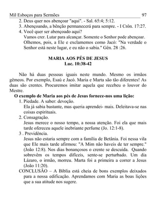 Mil Esboços para Sermões
2. Deus quer nos abençoar "aqui". - Sal. 65:4; 5:12.
3. Abençoando, a bênção permanecerá para sempre. - I Crôn. 17:27.
4. Você quer ser abençoado aqui?
Vamos crer. Lutar para alcançar. Somente o Senhor pode abençoar.
Olhemos, pois, a Ele e exclamemos como Jacó: "Na verdade o
Senhor está neste lugar, e eu não o sabia." Gên. 28 :26.
MARIA AOS PÉS DE JESUS
Luc. 10:38-42
Não há duas pessoas iguais neste mundo. Mesmo os irmãos
gêmeos. Por exemplo, Esaú e Jacó. Maria e Marta são tão diferentes! As
duas são crentes. Procuremos imitar aquela que recebeu o louvor do
Mestre.
O exemplo de Maria aos pés de Jesus fornece-nos uma lição:
1. Piedade. A saber: devoção.
Ela já sabia bastante, mas queria aprendei- mais. Deleitava-se nas
coisas espirituais.
2. Consagração.
Jesus merece o nosso tempo, a nossa atenção. Foi ela que mais
tarde ofereceu aquele inebriante perfume (Jo. 12:1-8).
3 . Previdência.
Jesus não estaria sempre com a família de Betânia. Foi nessa vila
que Ele mais tarde afirmou: "A Mim não haveis de ter sempre."
(João 12:8). Nos dias bonançosos o crente se descuida. Quando
sobrevêm os tempos difíceis, sente-se perturbado. Um dia
Lázaro, o irmão, morreu. Marta foi a primeira a correr a Jesus
(João 11:20).
CONCLUSÃO – A Bíblia está cheia de bons exemplos deixados
para a nossa edificação. Aprendamos com Maria as boas lições
que a sua atitude nos sugere.
97
 