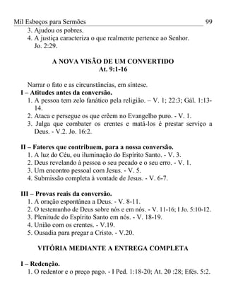 Mil Esboços para Sermões
3. Ajudou os pobres.
4. A justiça caracteriza o que realmente pertence ao Senhor.
Jo. 2:29.
A NOVA VISÃO DE UM CONVERTIDO
At. 9:1-16
Narrar o fato e as circunstâncias, em síntese.
I – Atitudes antes da conversão.
1. A pessoa tem zelo fanático pela religião. – V. 1; 22:3; Gál. 1:13-
14.
2. Ataca e persegue os que crêem no Evangelho puro. - V. 1.
3. Julga que combater os crentes e matá-los é prestar serviço a
Deus. - V.2. Jo. 16:2.
II – Fatores que contribuem, para a nossa conversão.
1. A luz do Céu, ou iluminação do Espírito Santo. - V. 3.
2. Deus revelando à pessoa o seu pecado e o seu erro. - V. 1.
3. Um encontro pessoal com Jesus. - V. 5.
4. Submissão completa à vontade de Jesus. - V. 6-7.
III – Provas reais da conversão.
1. A oração espontânea a Deus. - V. 8-11.
2. O testemunho de Deus sobre nós e em nós. - V. 11-16; I Jo. 5:10-12.
3. Plenitude do Espírito Santo em nós. - V. 18-19.
4. União com os crentes. - V.19.
5. Ousadia para pregar a Cristo. - V.20.
VITÓRIA MEDIANTE A ENTREGA COMPLETA
I – Redenção.
1. O redentor e o preço pago. - I Ped. 1:18-20; At. 20 :28; Efés. 5:2.
99
 
