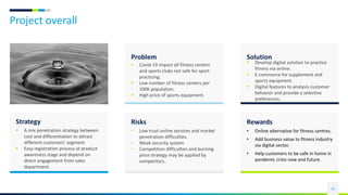 Project overall
10
Problem
 Covid-19 impact all fitness centers
and sports clubs not safe for sport
practicing.
 Low number of fitness centers per
100K population.
 High price of sports equipment.
Solution
 Develop digital solution to practice
fitness via online.
 E-commerce for supplement and
sports equipment.
 Digital features to analysis customer
behavior and provide a selective
preferences.
Risks
• Low trust online services and market
penetration difficulties.
• Weak security system
• Competition difficulties and burning
price strategy may be applied by
competitors.
Rewards
• Online alternative for fitness centres.
• Add business value to fitness industry
via digital sector.
• Help customers to be safe in home in
pandemic crisis now and future.
Strategy
 A mix penetration strategy between
cost and differentiation to attract
different customers' segment.
 Easy registration process at product
awareness stage and depend on
direct engagement from sales
department.
 