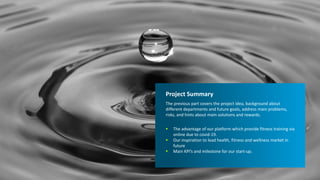 6/13/2021 11
Project Summary
The previous part covers the project idea, background about
different departments and future goals, address main problems,
risks, and hints about main solutions and rewards.
 The advantage of our platform which provide fitness training via
online due to covid-19.
 Our inspiration to lead health, fitness and wellness market in
future
 Main KPI’s and milestone for our start-up.
 