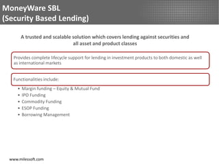 MoneyWare SBL
(Security Based Lending)

         A trusted and scalable solution which covers lending against securities and
                                all asset and product classes

   Provides complete lifecycle support for lending in investment products to both domestic as well
   as international markets


   Functionalities include:
     •   Margin funding – Equity & Mutual Fund
     •   IPO Funding
     •   Commodity Funding
     •   ESOP Funding
     •   Borrowing Management




 www.milessoft.com
 