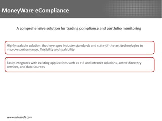MoneyWare eCompliance

       A comprehensive solution for trading compliance and portfolio monitoring



 Highly scalable solution that leverages industry standards and state-of-the-art technologies to
 improve performance, flexibility and scalability


 Easily integrates with existing applications such as HR and intranet solutions, active directory
 services, and data sources




 www.milessoft.com
 
