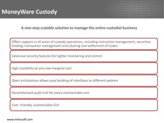 MoneyWare Custody

          A one-stop scalable solution to manage the entire custodial business


    Offers support in all areas of custody operations, including instruction management, securities
    lending, transaction management and clearing and settlement of trades

    Extensive security features for tighter monitoring and control


    High scalability at very low marginal cost


    Open architecture allows easy building of interfaces to different systems


    Parameterized audit trail for every maintainable unit


    User -friendly, customizable GUI


 www.milessoft.com
 