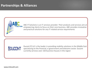 Partnerships & Alliances




                     ABC IT Solutions is an IT services provider. Their products and services aim at
                     empowering clients to focus on their core business. ABC provides innovative
                     and practical solutions for any IT-related service requirements




                     Ducont FZ LLC is the leader in providing mobility solutions in the Middle East
                     specializing on the financial, e-government and telecoms sector. Ducont
                     currently services over 150 business houses in the region




 www.milessoft.com
 