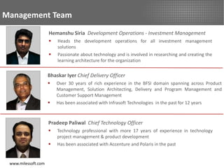 Management Team
                     Hemanshu Siria Development Operations - Investment Management
                        Heads the development operations for all investment management
                         solutions
                        Passionate about technology and is involved in researching and creating the
                         learning architecture for the organization


                     Bhaskar Iyer Chief Delivery Officer
                        Over 30 years of rich experience in the BFSI domain spanning across Product
                         Management, Solution Architecting, Delivery and Program Management and
                         Customer Support Management
                        Has been associated with Infrasoft Technologies in the past for 12 years



                     Pradeep Paliwal Chief Technology Officer
                        Technology professional with more 17 years of experience in technology
                         project management & product development
                        Has been associated with Accenture and Polaris in the past


 www.milessoft.com
 