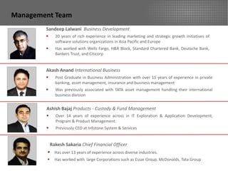 Management Team
        Sandeep Lalwani Business Development
             20 years of rich experience in leading marketing and strategic growth initiatives of
              software solutions organizations in Asia Pacific and Europe
             Has worked with Wells Fargo, H&R Block, Standard Chartered Bank, Deutsche Bank,
              Bankers Trust, and Citicorp


        Akash Anand International Business
             Post Graduate in Business Administration with over 15 years of experience in private
              banking, asset management, insurance and business management
             Was previously associated with TATA asset management handling their international
              business division


        Ashish Bajaj Products - Custody & Fund Management
             Over 14 years of experience across in IT Exploration & Application Development,
              Program & Product Management.
             Previously CEO at Infotone System & Services


            Rakesh Sakaria Chief Financial Officer
         Has over 13 years of experience across diverse industries.
             Has worked with large Corporations such as Essar Group, McDonalds, Tata Group
 