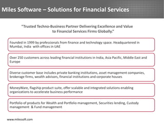 Miles Software – Solutions for Financial Services

           “Trusted Techno-Business Partner Delivering Excellence and Value
                            to Financial Services Firms Globally.”

   Founded in 1999 by professionals from finance and technology space. Headquartered in
   Mumbai, India with offices in UAE


   Over 250 customers across leading financial institutions in India, Asia Pacific, Middle East and
   Europe


   Diverse customer base includes private banking institutions, asset management companies,
   brokerage firms, wealth advisors, financial institutions and corporate houses


   MoneyWare, flagship product suite, offer scalable and integrated solutions enabling
   organizations to accelerate business performance


   Portfolio of products for Wealth and Portfolio management, Securities lending, Custody
   management & Fund management


  www.milessoft.com
 