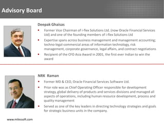 Advisory Board

                     Deepak Ghaisas
                        Former Vice Chairman of i-flex Solutions Ltd. (now Oracle Financial Services
                         Ltd) and one of the founding members of i-flex Solutions Ltd
                        Expertise spans across business management and management accounting;
                         techno-legal-commercial areas of information technology, risk
                         management, corporate governance, legal affairs, and contract negotiations
                        Recipient of the CFO Asia Award in 2001, the first ever Indian to win the
                         award



                     NRK Raman
                        Former MD & CEO, Oracle Financial Services Software Ltd.
                        Prior role was as Chief Operating Officer responsible for development
                         strategy, global delivery of products and services divisions and managed all
                         aspects of operations, including human resource development, process and
                         quality management
                        Served as one of the key leaders in directing technology strategies and goals
                         for strategic business units in the company.

 www.milessoft.com
 