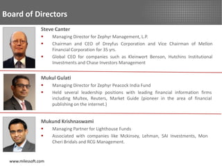Board of Directors
                Steve Canter
                    Managing Director for Zephyr Management, L.P.
                    Chairman and CEO of Dreyfus Corporation and Vice Chairman of Mellon
                     Financial Corporation for 35 yrs.
                    Global CEO for companies such as Kleinwort Benson, Hutchins Institutional
                     Investments and Chase Investors Management


                Mukul Gulati
                    Managing Director for Zephyr Peacock India Fund
                    Held several leadership positions with leading financial information firms
                     including Multex, Reuters, Market Guide (pioneer in the area of financial
                     publishing on the internet.)


                Mukund Krishnaswami
                    Managing Partner for Lighthouse Funds
                    Associated with companies like Mckinsey, Lehman, SAI Investments, Mon
                     Cheri Bridals and RCG Management.


 www.milessoft.com
 