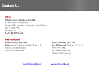 Contact Us

 India
 Miles Software Solutions Pvt. Ltd.
 B – 801/806, Trade World,
 Kamala Mills compound, Senapati Bapat Marg,
 Lower Parel (W),
 Mumbai - 13
 T: +91-22-66518400


 International
 Miles Software (ME) FZE                        Miles Software (ME) FZE
 Dubai: Level 9 ,Monarch Office Towers,1,       Ras Al Khaimah: Business Center 3,
 Sheikh Zaid Road Dubai,                        Office No. 322,
 United Arab Emirates                           Ras Al Khaimah City,
                                                United Arab Emirates




                    info@milessoft.com         www.milessoft.com
 