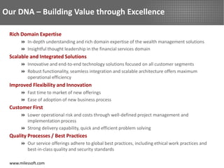 Our DNA – Building Value through Excellence

 Rich Domain Expertise
       In-depth understanding and rich domain expertise of the wealth management solutions
       Insightful thought leadership in the financial services domain
 Scalable and Integrated Solutions
       Innovative and end-to-end technology solutions focused on all customer segments
       Robust functionality, seamless integration and scalable architecture offers maximum
        operational efficiency
 Improved Flexibility and Innovation
       Fast time to market of new offerings
       Ease of adoption of new business process
 Customer First
       Lower operational risk and costs through well-defined project management and
        implementation process
       Strong delivery capability, quick and efficient problem solving
 Quality Processes / Best Practices
       Our service offerings adhere to global best practices, including ethical work practices and
        best-in-class quality and security standards

 www.milessoft.com
 