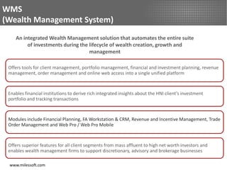 WMS
(Wealth Management System)
    An integrated Wealth Management solution that automates the entire suite
         of investments during the lifecycle of wealth creation, growth and
                                   management

 Offers tools for client management, portfolio management, financial and investment planning, revenue
 management, order management and online web access into a single unified platform



 Enables financial institutions to derive rich integrated insights about the HNI client’s investment
 portfolio and tracking transactions



 Modules include Financial Planning, FA Workstation & CRM, Revenue and Incentive Management, Trade
 Order Management and Web Pro / Web Pro Mobile



 Offers superior features for all client segments from mass affluent to high net worth investors and
 enables wealth management firms to support discretionary, advisory and brokerage businesses

 www.milessoft.com
 