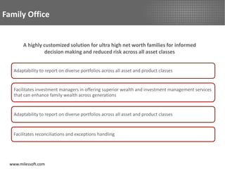 Family Office


        A highly customized solution for ultra high net worth families for informed
                 decision making and reduced risk across all asset classes


    Adaptability to report on diverse portfolios across all asset and product classes


    Facilitates investment managers in offering superior wealth and investment management services
    that can enhance family wealth across generations


    Adaptability to report on diverse portfolios across all asset and product classes


   Facilitates reconciliations and exceptions handling




  www.milessoft.com
 