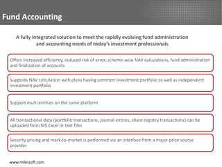 Fund Accounting

    A fully integrated solution to meet the rapidly evolving fund administration
              and accounting needs of today’s investment professionals

 Offers increased efficiency, reduced risk of error, scheme-wise NAV calculations, fund administration
 and finalization of accounts

 Supports NAV calculation with plans having common investment portfolio as well as independent
 investment portfolio


 Support multi entities on the same platform


 All transactional data (portfolio transactions, journal entries, share registry transactions) can be
 uploaded from MS Excel or text files

 Security pricing and mark-to-market is performed via an interface from a major price source
 provider


 www.milessoft.com
 