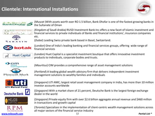 Clientele: International Installations

                    (Muscat )With assets worth over RO 1.5 billion, Bank Dhofar is one of the fastest growing banks in
                    the Sultanate of Oman
                    (Kingdom of Saudi Arabia) RUSD Investment Bank Inc offers a new facet of Islamic investment and
                    financial services to private individuals of Banks and financial institutions', insurance companies
                    etc.
                    (Dubai) Leading Swiss private bank based in Basel, Switzerland.
                    (London) One of India's leading banking and financial services groups, offering wide range of
                    financial services
                    (London) Huet Capital is a specialist investment boutique that offers innovative investment
                    products to individuals, corporate bodies and trusts.

                    (Mauritius) CIM provides a comprehensive range of asset management solutions

                    (Portland) A leading global wealth advisory firm that delivers independent investment
                    management solutions to wealthy families and individuals

                    (Singapore) UTI AMC, largest retail asset management company in India, has more than 10 million
                    investor accounts worldwide
                    (Singapore) With a market share of 21 percent, Deutsche Bank is the largest foreign exchange
                    dealer in the world
                    (Singapore) Private equity firm with over $2.6 billion aggregate annual revenue and $460 million
                    in transactions and growth capital
                    (Toronto) Specializes in the implementation of client-centric wealth management solutions across
                    all major sectors of the financial service industry
www.milessoft.com                                     12                                                  Partial List *
 