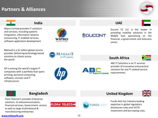 Partners & Alliances

                             India                    UAE
  Wipro Limited provides IT solutions             Ducont FZ LLC is the leader in
  and services, including systems                 providing mobility solutions in the
  integration, information systems                Middle East specializing on the
  outsourcing, IT enabled services,               financial, e-government and telecoms
  software application development                sector.


 MphasiS is a $1 billion global service
 provider, delivering technology based
 solutions to clients across
 the world.                                      South Africa
                                                  ABC IT Solutions is an IT services
                                                  provider of innovative and practical
  HP is among the world’s largest IT              solutions for any IT-related service
  companies with a portfolio that spans           requirements.
  printing, personal computing,
  software, services and IT
  infrastructure.



                         Bangladesh             United Kingdom
  Flora Telecom’s provides Enterprise
  solutions to telecommunication,                 Funds-Axis has industry leading
  financial services, Government sectors          expertise in global regulatory
  as well as large multinational &                disclosures rules and UCITS
  manufacturing enterprises.                      investment and borrowing rules.
www.milessoft.com                          13
 