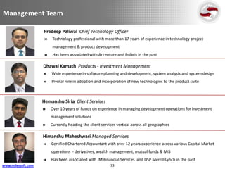 Management Team

                    Pradeep Paliwal Chief Technology Officer
                        Technology professional with more than 17 years of experience in technology project
                         management & product development
                        Has been associated with Accenture and Polaris in the past

                    Dhawal Kamath Products - Investment Management
                       Wide experience in software planning and development, system analysis and system design
                       Pivotal role in adoption and incorporation of new technologies to the product suite



                    Hemanshu Siria Client Services
                       Over 10 years of hands on experience in managing development operations for investment
                        management solutions
                       Currently heading the client services vertical across all geographies

                    Himanshu Maheshwari Managed Services
                       Certified Chartered Accountant with over 12 years experience across various Capital Market
                        operations - derivatives, wealth management, mutual funds & MIS
                       Has been associated with JM Financial Services and DSP Merrill Lynch in the past
www.milessoft.com                                         33
 