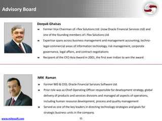 Advisory Board

                    Deepak Ghaisas
                       Former Vice Chairman of i-flex Solutions Ltd. (now Oracle Financial Services Ltd) and
                        one of the founding members of i-flex Solutions Ltd
                       Expertise spans across business management and management accounting; techno-
                        legal-commercial areas of information technology, risk management, corporate
                        governance, legal affairs, and contract negotiations
                       Recipient of the CFO Asia Award in 2001, the first ever Indian to win the award




                    NRK Raman
                       Former MD & CEO, Oracle Financial Services Software Ltd.
                       Prior role was as Chief Operating Officer responsible for development strategy, global
                        delivery of products and services divisions and managed all aspects of operations,
                        including human resource development, process and quality management
                       Served as one of the key leaders in directing technology strategies and goals for
                        strategic business units in the company.
www.milessoft.com                                   35
 