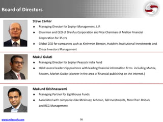 Board of Directors

                    Steve Canter
                       Managing Director for Zephyr Management, L.P.
                       Chairman and CEO of Dreyfus Corporation and Vice Chairman of Mellon Financial
                        Corporation for 35 yrs
                       Global CEO for companies such as Kleinwort Benson, Hutchins Institutional Investments and
                        Chase Investors Management

                    Mukul Gulati
                       Managing Director for Zephyr Peacock India Fund
                       Held several leadership positions with leading financial information firms including Multex,
                        Reuters, Market Guide (pioneer in the area of financial publishing on the internet.)



                    Mukund Krishnaswami
                       Managing Partner for Lighthouse Funds
                       Associated with companies like Mckinsey, Lehman, SAI Investments, Mon Cheri Bridals
                        and RCG Management



www.milessoft.com                                       36
 