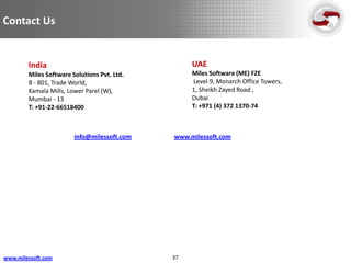 Contact Us


        India                                     UAE
        Miles Software Solutions Pvt. Ltd.        Miles Software (ME) FZE
        B - 801, Trade World,                     Level 9, Monarch Office Towers,
        Kamala Mills, Lower Parel (W),            1, Sheikh Zayed Road ,
        Mumbai - 13                               Dubai
        T: +91-22-66518400                        T: +971 (4) 372 1370-74



                        info@milessoft.com   www.milessoft.com




www.milessoft.com                            37
 