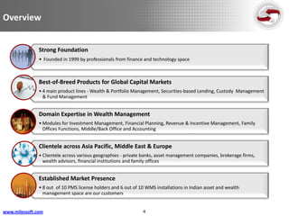Overview


               Strong Foundation
               • Founded in 1999 by professionals from finance and technology space



               Best-of-Breed Products for Global Capital Markets
               • 4 main product lines - Wealth & Portfolio Management, Securities-based Lending, Custody Management
                 & Fund Management


               Domain Expertise in Wealth Management
               • Modules for Investment Management, Financial Planning, Revenue & Incentive Management, Family
                 Offices Functions, Middle/Back Office and Accounting


               Clientele across Asia Pacific, Middle East & Europe
               • Clientele across various geographies - private banks, asset management companies, brokerage firms,
                 wealth advisors, financial institutions and family offices


               Established Market Presence
               • 8 out of 10 PMS license holders and 6 out of 10 WMS installations in Indian asset and wealth
                 management space are our customers


www.milessoft.com                                              4
 