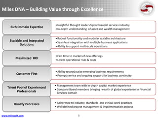 Miles DNA – Building Value through Excellence

                                 • Insightful Thought leadership in financial services industry
      Rich Domain Expertise
                                 • In-depth understanding of asset and wealth management


                                 • Robust functionality and modular scalable architecture
      Scalable and Integrated    • Seamless integration with multiple business applications
             Solutions           • Ability to support multi-scale operations


                                 • Fast time to market of new offerings
          Maximized ROI          • Lower operational risks & costs


                                 • Ability to productize emerging business requirements
           Customer First        • Prompt service and ongoing support for business continuity


                                 • Management team with in-depth capital market experience
    Talent Pool of Experienced
                                 • Company Board members bringing wealth of global experience in Financial
           Professionals           Services domain


         Quality Processes       • Adherence to industry standards and ethical work practices
                                 • Well defined project management & implementation process

www.milessoft.com                                   5
 