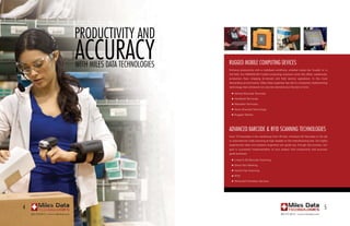 produCtivity and
                                       aCCuraCy
                                       With miles data teChnologies   rugged mobile Computing deviCes
                                                                      Enhance productivity with a mobilized workforce, whether inside the ‘4-walls’ or in
                                                                      the field. Our WAN/WLAN mobile computing solutions cover the office, warehouse,
                                                                      production floor, shipping (in-transit) and field service operations. In the most
                                                                      demanding environments, Miles Data expertise has led to companies implementing
                                                                      technology that withstand not only the elements but the test of time.

                                                                      	   n   Vehicle Mounted Terminals
                                                                      	   n   Handheld Terminals
                                                                      	   n   Wearable Terminals
                                                                      	   n   Voice Directed Technology
                                                                      	   n   Rugged Tablets




                                                                      advanCed barCode & rfid sCanning teChnologies
                                                                      Scan 1D barcodes in the warehouse from 35 feet, miniature 2D barcodes in the lab
                                                                      or automate bar code scanning at high speeds on the manufacturing line. Our highly
                                                                      experienced sales and systems engineers can guide you through the process. Our
                                                                      goal is successful implementation of your project with productivity and accuracy
                                                                      goals achieved.

                                                                      	   n   Linear & 2D Barcode Scanning
                                                                      	   n   Direct Part Marking
                                                                      	   n   Hands-free Scanning
                                                                      	   n   RFID
                                                                      	   n   Tethered & Wireless Devices




4                                                                                                                                                     5
    800.272.9013 | www.milesdata.com                                                                              800.272.9013 | www.milesdata.com
 