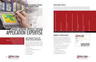 guaranteed Wireless Coverage                                   professional serviCes
                                       & “air defense” seCurity                                       With an average of over 14 years in the industry, our Account Managers and System Engineers tailor creative yet proven,
                                                                                                      cost effective solutions for your business. From system analysis & design through software selection, integration and
                                       You’ll benefit from our proven site survey methods
                                                                                                      on-site training, Miles Data project management services ensure your business objectives are met on time/on budget.
                                       that incorporate the latest 802.11 technology and “Air
                                       Defense” security features. We guarantee coverage
                                       with detailed pre & post survey wireless coverage




                                                                                                              Business process Mapping, Best practices
                                       maps of your facility. System performance is optimized




                                                                                                                                                                            soFtware analysis, recoMMendation &




                                                                                                                                                                                                                  device conFiguration, erp integration
                                       with the minimum amount of access points and a




                                                                                                                                                                                                                                                                                                   installation, training & Full liFecycle
                                                                                                                                                                                                                                                          laBel design services with dataBase
                                       detailed configuration of the wireless network for
                                       optimal performance.

                                       	   n   WAN & WLAN Coverage
                                       	   n   MESH Networks




                                                                                                                                                                                                                                                                                                                                             project ManageMent
                                       	   n   Intrusion Protection

                                               Detailed Installation Documents




                                                                                                                                                                            erp integration
                                                                                                                                                         Facility surveys
                                       	   n




                                                                                                                                                                                                                                                          integration




                                                                                                                                                                                                                                                                                                   support
             aWard Winning produCt design
appliCation expertise                                                                                 business objeCtives are met on time and on budget With miles data teChnologies


                                                                                                      Warranty & repair serviCes
                                                                                                      Protect your investment in technology and minimize
         protect valuaBle assets.      label printing systems for                                     frustration with peace of mind protection from our

iMprove operational eFFiciency.        mission CritiCal appliCations                                  Factory Authorized Repair Centers. We offer technical
                                                                                                      support and On-Site or Depot level Warranty and
           increase MarKet speed.      From simple stand- alone desktop or mobile printing            “Lifecycle” repair services and to minimize disruptions


                                                                                                                                                                                                                                                                                                serviCenoW
                                       with      fully   integrated   ERP,   distributed   printing
                iMprove cash Flow.                                                                    to your business operations.
                                       applications, Miles Data offers the best software
                                                                                                              Nationwide On-Site or Depot Level Service
                                                                                                                                                                                                                                                                                                Web portal aCCess
                                                                                                      	   n
                                       and label printing systems from industry leading
                                       manufacturers.                                                 	   n   Same or Next Business Day Response
                                                                                                      	   n   In Warranty and Extended Warranty
                                       	   n   Product Labeling
                                                                                                              Service Plans
                                       	   n   Compliance Labeling (UL, AIAG, UID, etc.)
                                                                                                      	   n   Toll Free technical Support
                                       	   n   RFID Encoding
                                                                                                      	   n   Advanced Replacement Options
                                       	   n   Print & Apply Systems
                                                                                                      	   n   ServiceNOW Web Portal Access
                                       	   n   Lockout Tagging



6                                                                                                                                                                                                                                                                                                                                               7
                                                                                                                                                                                                                                                                                                                                                3
    800.272.9013 | www.milesdata.com                                                                                                                                                                                                                      800.272.9013 | www.milesdata.com
 