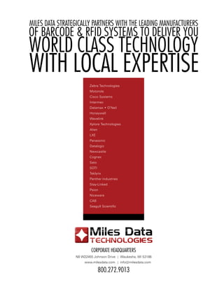 miles data strategiCally partners With the leading manufaCturers
of barCode & rfid systems to deliver you
World Class teChnology
With loCal expertise
                         Zebra Technologies
                         Motorola
                         Cisco Systems
                         Intermec
                         Datamax • O’Neil
                         Honeywell
                         Wavelink
                         Xplore Technologies
                         Alien
                         LXE
                         Panasonic
                         Datalogic
                         Newcastle
                         Cognex
                         Sato
                         SOTI
                         Teklynx
                         Panther Industries
                         Stay-Linked
                         Psion
                         Niceware
                         CAB
                         Seagull Scientific




                          Corporate headquarters
                 N8 W22455 Johnson Drive | Waukesha, WI 53186
                      www.milesdata.com | info@milesdata.com

                                 800.272.9013
 