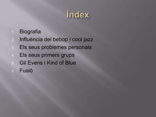 1.   Biografia
2.   Influència del bebop i cool jazz
3.   Els seus problemes personals
4.   Els seus primers grups
5.   Gil Evens i Kind of Blue
6.   Fusió
 