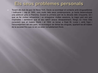    Tocant als club de jazz de Nova York, Davis va sovintejar el contacte amb drogoaddictes
    i traficants i, cap al 1950, com molts dels seus contemporanis, ja havia desenvolupat
    una addicció greu a l'heroïna. Durant la primera part de la dècada dels cinquanta, tot i
    que va fer moltes actuacions i va enregistrar moltes sessions, la major part són poc
    inspirades i semblava que el seu talent anava desapareixent. Ningú no n'era més
    conscient que el mateix Davis i el 1954 va tornar a East St. Louis i, amb l'ajut i
    l'encoratjament del seu pare, va aconseguir de deixar les drogues, apartant-se ell mateix
    de la societat fins que no en va estar completament lliure.
 