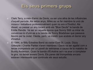    Clark Terry, a més d'amic de Davis, va ser una altra de les influències
    d'aquell període. Als setze anys, Miles es va fer membre la unió de
    músics i treballava professionalment quan no era a l'Institut. Als
    disset, va passar un any tocant amb els "Blue Devils" la banda de
    Eddie Randle. Va ser en aquella època que Sonny Stitt va mirar de
    convéncer-lo d'unir-se a la banda de Tonny Bradshaw que passava
    llavors per la ciutat. Cleota, però, va insistir que acabés el darrer any
    d'institut.
   El 1944, la Billy Eckstine Band va visitar East St. Louis. Dizzy
    Gillespie i Charlie Parker n'eren membres i Davis va ser agafat com a
    tercer trompetista per un parell de setmanes a causa de la malaltia de
    Buddy Anderson. Quan la banda d'Eckstine se'n va anar a completar
    la gira, va deixar enrere Davis. Els pares del trompetista encara
    estaven interessats que continués els seus estudis.
 