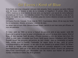 Entre finals dels anys cinquanta i principis dels seixanta, Davis va gravar una sèrie d'àlbums
amb Gil Evans on tocava, a més de la trompeta, el flugelhorn. El primer, Miles Ahead
(1957), mostrava la seua manera de tocar amb una big band i una secció de vents bellament
arranjada per Gil Evans. Les melodies incloïen "The Duke" de Dave Brubeck, a més de "Les
xiques de Cadis" de Léo Delibes, la primera peça de música clàssica europea que davis va
enregistrar.
Gil Evans (Toronto, Canadà, 13 de maig de 1912 - Cuernavaca, Mèxic, 20 de març de 1988)
fou un compositor, director, arranjador i pianista de Jazz.
Va néixer amb el nom d'Ian Gilmore Ernest Green, canvià el nom ben aviat pel d'Evans, el
nom del padrastre

Al març i abril de 1959 va tornar a l'estudi de gravació amb el seu sextet i amb Bill
Evans per a gravar la que ha estat considerada per tothom la seua obra mestra, Kind of
Blue. Al disc planeja l'estil de piano d'Evans (present a tots els temes tret d'un). És
influït, a més, pels conceptes que Evans havia aprés mentre treballava amb George
Russell durant les primeres gravacions de jazz modal i que va transmetre al sextet.
Kelly només toca a Freddie Freeloader (el segon tema al disc, però el primer
cronològicament a ser gravat) i ni tan sols va ser present a la sessió d'abril. So What i
All Blues ja havien estat tocades pel sextet en concerts anteriors a les sessions
d'enregistrament, però per a les altres tres composicions Davis i Evans van apreparar
estructures harmòniques poc dibuixades que els músics que havien de gravar-les
només coneixien el mateix dia de la gravació.
 