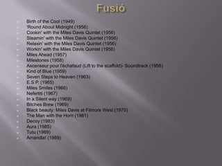    Birth of the Cool (1949)
   'Round About Midnight (1956)
   Cookin' with the Miles Davis Quintet (1956)
   Steamin' with the Miles Davis Quintet (1956)
   Relaxin' with the Miles Davis Quintet (1956)
   Workin' with the Miles Davis Quintet (1956)
   Miles Ahead (1957)
   Milestones (1958)
   Ascenseur pour l'échafaud (Lift to the scaffold)- Soundtrack (1958)
   Kind of Blue (1959)
   Seven Steps to Heaven (1963)
   E.S.P. (1965)
   Miles Smiles (1966)
   Nefertiti (1967)
   In a Silent way (1969)
   Bitches Brew (1969)
   Black beauty: Miles Davis at Filmore West (1970)
   The Man with the Horn (1981)
   Decoy (1983)
   Aura (1985)
   Tutu (1989)
   Amandla! (1989)
 