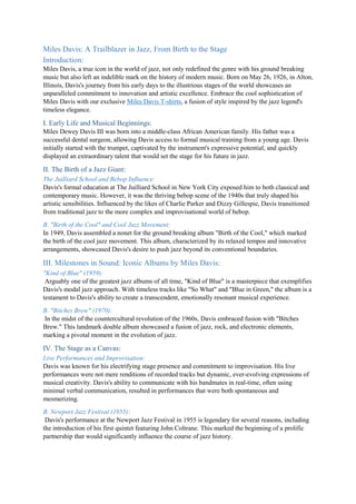 Miles Davis: A Trailblazer in Jazz, From Birth to the Stage
Introduction:
Miles Davis, a true icon in the world of jazz, not only redefined the genre with his ground breaking
music but also left an indelible mark on the history of modern music. Born on May 26, 1926, in Alton,
Illinois, Davis's journey from his early days to the illustrious stages of the world showcases an
unparalleled commitment to innovation and artistic excellence. Embrace the cool sophistication of
Miles Davis with our exclusive Miles Davis T-shirts, a fusion of style inspired by the jazz legend's
timeless elegance.
I. Early Life and Musical Beginnings:
Miles Dewey Davis III was born into a middle-class African American family. His father was a
successful dental surgeon, allowing Davis access to formal musical training from a young age. Davis
initially started with the trumpet, captivated by the instrument's expressive potential, and quickly
displayed an extraordinary talent that would set the stage for his future in jazz.
II. The Birth of a Jazz Giant:
The Juilliard School and Bebop Influence:
Davis's formal education at The Juilliard School in New York City exposed him to both classical and
contemporary music. However, it was the thriving bebop scene of the 1940s that truly shaped his
artistic sensibilities. Influenced by the likes of Charlie Parker and Dizzy Gillespie, Davis transitioned
from traditional jazz to the more complex and improvisational world of bebop.
B. "Birth of the Cool" and Cool Jazz Movement:
In 1949, Davis assembled a nonet for the ground breaking album "Birth of the Cool," which marked
the birth of the cool jazz movement. This album, characterized by its relaxed tempos and innovative
arrangements, showcased Davis's desire to push jazz beyond its conventional boundaries.
III. Milestones in Sound: Iconic Albums by Miles Davis:
"Kind of Blue" (1959):
Arguably one of the greatest jazz albums of all time, "Kind of Blue" is a masterpiece that exemplifies
Davis's modal jazz approach. With timeless tracks like "So What" and "Blue in Green," the album is a
testament to Davis's ability to create a transcendent, emotionally resonant musical experience.
B. "Bitches Brew" (1970):
In the midst of the countercultural revolution of the 1960s, Davis embraced fusion with "Bitches
Brew." This landmark double album showcased a fusion of jazz, rock, and electronic elements,
marking a pivotal moment in the evolution of jazz.
IV. The Stage as a Canvas:
Live Performances and Improvisation:
Davis was known for his electrifying stage presence and commitment to improvisation. His live
performances were not mere renditions of recorded tracks but dynamic, ever-evolving expressions of
musical creativity. Davis's ability to communicate with his bandmates in real-time, often using
minimal verbal communication, resulted in performances that were both spontaneous and
mesmerizing.
B. Newport Jazz Festival (1955):
Davis's performance at the Newport Jazz Festival in 1955 is legendary for several reasons, including
the introduction of his first quintet featuring John Coltrane. This marked the beginning of a prolific
partnership that would significantly influence the course of jazz history.
 