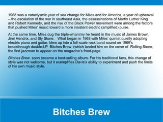 1968 was a cataclysmic year of sea change for Miles and for America, a year of upheaval
– the escalation of the war in southeast Asia, the assassinations of Martin Luther King
and Robert Kennedy, and the rise of the Black Power movement were among the factors
that pushed Miles’ music toward a more insistent electric (amplified) pulse.
At the same time, Miles dug the triple-whammy he heard in the music of James Brown,
Jimi Hendrix, and Sly Stone. What began in 1968 with Miles’ quintet quietly adopting
electric piano and guitar, blew up into a full-scale rock band sound on 1969’s
breakthrough double-LP Bitches Brew (which landed him on the cover of Rolling Stone,
the first jazzman to appear on the magazine’s front-page.
Bitches Brew soon became a best-selling album. For his traditional fans, this change of
style was not welcome, but it exemplifies Davis's ability to experiment and push the limits
of his own music style.

Bitches Brew

 