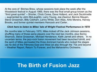 At the core of Bitches Brew, whose sessions took place the week after the
Woodstock festival in August 1969, there was the final small group known as the
“third great quintet” – Shorter, Chick Corea, Dave Holland, and Jack DeJohnette
– augmented by John McLaughlin, Larry Young, Joe Zawinul, Bennie Maupin,
Steve Grossman, Billy Cobham, Lenny White, Don Alias, Airto Moreira, Harvey
Brooks, and former quintet members Hancock and Carter..
Click here to listen to Miles' Isle of Wright Festival Performance in 1970
Six months later in February 1970, Miles kicked off the Jack Johnson sessions,
shuffling many of those same players over the next two months, plus Sonny
Sharrock, Steve Grossman, Michael Henderson, Keith Jarrett and others. In no
uncertain terms, the jazz-rock fusion movement had been launched full-tilt, and
the spirit of Miles permeated the three dominant bands who rocked the stages
(as he did) of the Fillmores East and West (et alia) through the ’70s and beyond
– Weather Report, Return To Forever, and the Mahavishnu Orchestra.

The Birth of Fusion Jazz

 