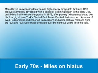 Miles Davis' freewheeling lifestyle and high-energy forays into funk and R&B
grooves somehow dovetailed with a period of declining health in the early ’70s,
until Miles finally went underground in 1975, after playing (what turned out to be)
his final gig at New York’s Central Park Music Festival that summer. A series of
live LPs (domestic and imported from Japan) and other archival releases from
the ’50s and ’60s were made available over the next five years to fill the void.

Early 70s - Miles on hiatus

 