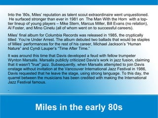 Into the ’80s, Miles’ reputation as talent scout extraordinaire went unquestioned.
He surfaced stronger than ever in 1981 on The Man With the Horn with a toptier lineup of young players – Mike Stern, Marcus Miller, Bill Evans (no relation),
Al Foster, and Mino Cinelu (all of whom went on to successful careers).
Miles’ final album for Columbia Records was released in 1985, the cryptically
titled You’re Under Arrest. The album debuted two ballads that would be staples
of Miles’ performances for the rest of his career, Michael Jackson’s “Human
Nature” and Cyndi Lauper’s “Time After Time.”
It was around this time that Davis developed a feud with fellow trumpeter
Wynton Marsalis. Marsalis publicly criticized Davis's work in jazz fusion, claiming
that it wasn't "true" jazz. Subsequently, when Marsalis attempted to join Davis
onstage without invitation at the Vancouver International Jazz Festival in 1986,
Davis requested that he leave the stage, using strong language. To this day, the
quarrel between the musicians has been credited with making the International
Jazz Festival famous.
.

Miles in the early 80s

 
