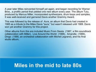 A year later Miles reinvented himself yet again, and began recording for Warner
Bros., a prolific period that yielded one new album every year. The album Tutu,
produced by Marcus Miller, incorporated synthesizers, drum loops and samples.
It was well-received and garnered Davis another Grammy Award.
This was followed by the release of Aura, an album that Davis had created in
1985 as a tribute to the Miles Davis "aura," but wasn't released until 1989. Davis
won yet another Grammy for this project.
Other albums from this era included Music From Siesta (1987, a film soundtrack
collaboration with Miller), Live Around the World (1988), Amandla (1989),
Dingo (1990, an orchestral collaboration with Michel Legrand), and his final
studio album,

Miles in the mid to late 80s

 
