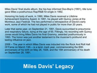 Miles Davis' final studio album, the hip-hop informed Doo-Bop's (1991), title tune
gave Miles a posthumous Rap/R&B hit single in 1992.
Honoring his body of work, in 1990, Miles Davis received a Lifetime
Achievement Grammy Award. In 1991, he played with Quincy Jones at the
Montreux Jazz Festival. The two performed a retrospective of Davis's early
work, some of which he had not played in public for more than 20 years.
Later that same year, on September 21, 1991, Davis succumbed to pneumonia
and respiratory failure, dying at the age of 65. Fittingly, his recording with Quincy
Jones would bring Miles Davis his final Grammy, awarded posthumously in
1993. The honor was just another testament to the musician's profound and
lasting influence on jazz.
2006 – The year in which Miles Davis was inducted into the Rock And Roll Hall
Of Fame on March 13th – is a land- mark year, commemorating the 80th
anniversary of his birth on May 26, 1926, and the 15th anniversary of his death
on September 28, 1991.

Miles Davis' Legacy

 