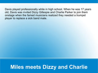 Davis played professionally while in high school. When he was 17 years
old, Davis was invited Dizzy Gillespie and Charlie Parker to join them
onstage when the famed musicians realized they needed a trumpet
player to replace a sick band mate.

Miles meets Dizzy and Charlie

 